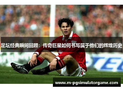 足坛经典瞬间回顾：传奇巨星如何书写属于他们的辉煌历史