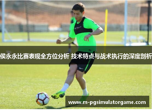 侯永永比赛表现全方位分析 技术特点与战术执行的深度剖析